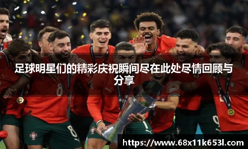 足球明星们的精彩庆祝瞬间尽在此处尽情回顾与分享
