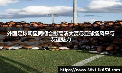 外国足球明星同框合影高清大赏尽显球场风采与友谊魅力